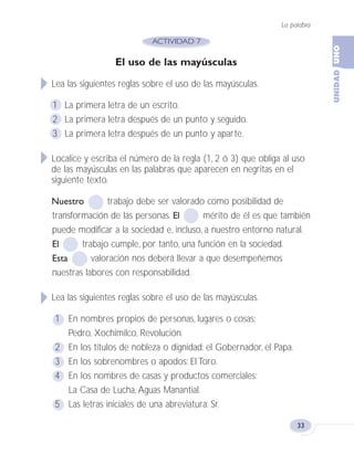 La palabra
33
El uso de las mayúsculas
Lea las siguientes reglas sobre el uso de las mayúsculas.
1 La primera letra de un escrito.
2 La primera letra después de un punto y seguido.
3 La primera letra después de un punto y aparte.
Localice y escriba el número de la regla (1, 2 ó 3) que obliga al uso
de las mayúsculas en las palabras que aparecen en negritas en el
siguiente texto.
Nuestro trabajo debe ser valorado como posibilidad de
transformación de las personas. El mérito de él es que también
puede modificar a la sociedad e, incluso, a nuestro entorno natural.
El trabajo cumple, por tanto, una función en la sociedad.
Esta valoración nos deberá llevar a que desempeñemos
nuestras labores con responsabilidad.
Lea las siguientes reglas sobre el uso de las mayúsculas.
1 En nombres propios de personas, lugares o cosas:
Pedro, Xochimilco, Revolución.
2 En los títulos de nobleza o dignidad: el Gobernador, el Papa.
3 En los sobrenombres o apodos: El Toro.
4 En los nombres de casas y productos comerciales:
La Casa de Lucha, Aguas Manantial.
5 Las letras iniciales de una abreviatura: Sr.
Fas Vamos escribir U1 5/25/04 6:53 PM Página 33
 
