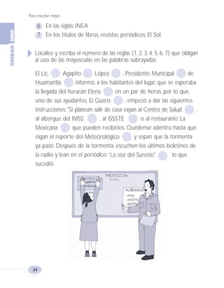 Para escribir mejor
34
6 En las siglas: INEA
7 En los títulos de libros, revistas, periódicos: El Sol.
Localice y escriba el número de las reglas (1, 2, 3, 4, 5, 6, 7) que obligan
al uso de las mayúsculas en las palabras subrayadas.
El Lic. Agapito López , Presidente Municipal de
Huamantla informó, a los habitantes del lugar, que se esperaba
la llegada del huracán Elena en un par de horas, por lo que,
uno de sus ayudantes, El Güero , empezó a dar las siguientes
instrucciones: "Si planean salir de casa vayan al Centro de Salud ,
al albergue del IMSS , al ISSSTE o al restaurante La
Mexicana que pueden recibirlos. Quédense adentro hasta que
oigan el reporte del Meteorológico y sepan que la tormenta
ya pasó. Después de la tormenta, escuchen los últimos boletines de
la radio y lean en el periódico “La voz del Sureste" lo que
sucedió.
Fas Vamos escribir U1 5/25/04 6:53 PM Página 34
 