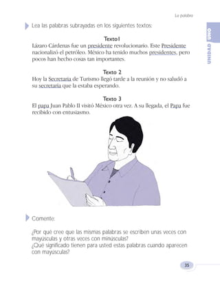 Lea las palabras subrayadas en los siguientes textos:
Texto1
Lázaro Cárdenas fue un presidente revolucionario. Este Presidente
nacionalizó el petróleo. México ha tenido muchos presidentes, pero
pocos han hecho cosas tan importantes.
Texto 2
Hoy la Secretaria de Turismo llegó tarde a la reunión y no saludó a
su secretaria que la estaba esperando.
Texto 3
El papa Juan Pablo II visitó México otra vez. A su llegada, el Papa fue
recibido con entusiasmo.
Comente:
¿Por qué cree que las mismas palabras se escriben unas veces con
mayúsculas y otras veces con minúsculas?
¿Qué significado tienen para usted estas palabras cuando aparecen
con mayúsculas?
La palabra
35
Fas Vamos escribir U1 5/25/04 6:53 PM Página 35
 