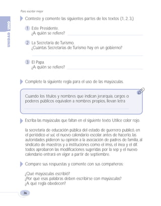 Conteste y comente las siguientes partes de los textos (1, 2, 3,)
1 Este Presidente.
¿A quién se refiere?
2 La Secretaria de Turismo.
¿Cuántas Secretarias de Turismo hay en un gobierno?
3 El Papa.
¿A quién se refiere?
Complete la siguiente regla para el uso de las mayúsculas.
Cuando los títulos y nombres que indican jerarquía, cargos o
poderes públicos equivalen a nombres propios, llevan letra
Escriba las mayúsculas que faltan en el siguiente texto. Utilice color rojo.
la secretaría de educación pública del estado de guerrero publicó, en
el periódico el sol, el nuevo calendario escolar. antes de hacerlo, las
autoridades pidieron su opinión a la asociación de padres de familia, al
sindicato de maestros y a instituciones como el imss, el inea y el dif.
todos aprobaron las modificaciones sugeridas por la sep y el nuevo
calendario entrará en vigor a partir de septiembre.
Compare sus respuestas y comente con sus compañeros:
¿Qué mayúsculas escribió?
¿Por qué esas palabras deben escribirse con mayúsculas?
¿A qué regla obedecen?
Para escribir mejor
36
Fas Vamos escribir U1 5/25/04 6:53 PM Página 36
 
