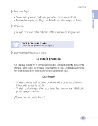 La palabra
37
Lea y verifique.
• Seleccione y lea un texto del periódico de su comunidad.
• Marque las mayúsculas. Haga una lista de las palabras que las llevan.
Conteste:
¿Por qué cree que estas palabras están escritas con mayúsculas?
Lea y complemente este texto.
La estufa prendida
Un día que estaba en el círculo de estudio, sorpresivamente me acordé
de que había salido de mi casa sin apagar la estufa. Corrí rápidamente a
un teléfono público, pero nadie contestaba en mi casa.
¿Qué hacer?
• Si alguna de las vecinas tiene una llave extra de su casa, llámela.
Ella puede apagar la estufa.
• Si algún pariente que viva cerca tiene llave de su casa, háblele, él
podrá apagar la estufa.
¿Qué otra cosa puede hacer?
Fas Vamos escribir U1 5/25/04 6:53 PM Página 37
 