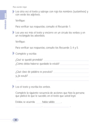 Para escribir mejor
38
Lea otra vez el texto y subraye con rojo los nombres (sustantivos) y
con verde los adjetivos.
Verifique:
Para verificar sus respuestas, consulte el Recuerde 1.
Lea una vez más el texto y encierre en un círculo los verbos y en
un rectángulo los adverbios.
Verifique:
Para verificar sus respuestas, consulte los Recuerde 3, 4 y 5.
Complete y escriba:
¿Qué se quedó prendida?
¿Cómo debía haberse quedado la estufa?
¿Qué clase de palabra es prendida?
y, ¿la estufa?
Lea el texto y escriba los verbos.
Complete la siguiente secuencia de acciones que hizo la persona
que platicó lo que le sucedió, en el texto que usted leyó:
Estaba, se acuerda, había salido ,
, ,
Fas Vamos escribir U1 5/25/04 6:53 PM Página 38
 