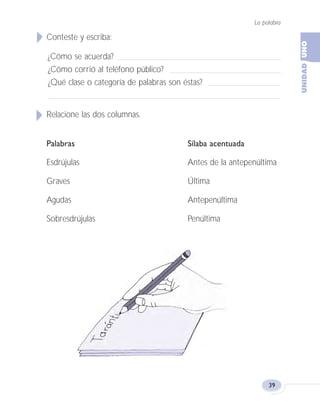 La palabra
39
Conteste y escriba:
¿Cómo se acuerda?
¿Cómo corrió al teléfono público?
¿Qué clase o categoría de palabras son éstas?
Relacione las dos columnas.
Palabras Sílaba acentuada
Esdrújulas Antes de la antepenúltima
Graves Última
Agudas Antepenúltima
Sobresdrújulas Penúltima
Fas Vamos escribir U1 5/25/04 6:53 PM Página 39
 