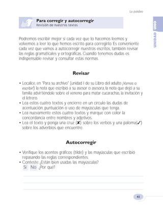 La palabra
41
Podremos escribir mejor si cada vez que lo hacemos leemos y
volvemos a leer lo que hemos escrito para corregirlo. Es conveniente
cada vez que vamos a autocorregir nuestros escritos, también revisar
las reglas gramaticales y ortográficas. Cuando tenemos dudas es
indispensable revisar y consultar estas normas.
Revisar
• Localice, en "Para su archivo" (unidad I de su Libro del adulto ¡Vamos a
escribir!) la nota que escribió a su asesor o asesora, la nota que dejó a su
familia advirtiéndole sobre el veneno para matar cucarachas, la invitación y
el letrero.
• Lea estos cuatro textos y encierre en un círculo las dudas de
acentuación, puntuación o uso de mayúsculas que tenga.
• Lea nuevamente estos cuatro textos y marque con color la
concordancia entre nombres y adjetivos.
• Lea el texto y ponga una cruz (✘) sobre los verbos y una paloma(✓)
sobre los adverbios que encuentre.
Autocorregir
• Verifique los acentos gráficos (tilde) y las mayúsculas que escribió
repasando las reglas correspondientes.
• Conteste: ¿Están bien usadas las mayúsculas?
Sí No ¿Por qué?
Fas Vamos escribir U1 5/25/04 6:53 PM Página 41
 