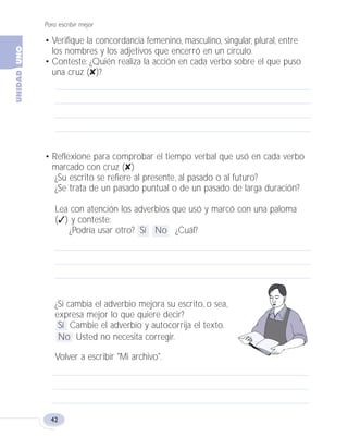Para escribir mejor
42
• Reflexione para comprobar el tiempo verbal que usó en cada verbo
marcado con cruz (✘)
¿Su escrito se refiere al presente, al pasado o al futuro?
¿Se trata de un pasado puntual o de un pasado de larga duración?
Lea con atención los adverbios que usó y marcó con una paloma
(✓) y conteste:
¿Podría usar otro? Sí No ¿Cuál?
¿Si cambia el adverbio mejora su escrito, o sea,
expresa mejor lo que quiere decir?
Sí Cambie el adverbio y autocorrija el texto.
No Usted no necesita corregir.
Volver a escribir "Mi archivo".
• Verifique la concordancia femenino, masculino, singular, plural, entre
los nombres y los adjetivos que encerró en un círculo.
• Conteste: ¿Quién realiza la acción en cada verbo sobre el que puso
una cruz (✘)?
Fas Vamos escribir U1 5/25/04 6:53 PM Página 42
 