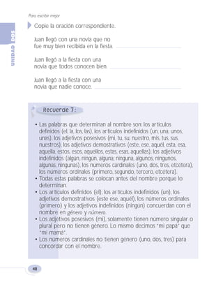 7
Copie la oración correspondiente.
Juan llegó con una novia que no
fue muy bien recibida en la fiesta.
Juan llegó a la fiesta con una
novia que todos conocen bien.
Juan llegó a la fiesta con una
novia que nadie conoce.
• Las palabras que determinan al nombre son: los artículos
definidos (el, la, los, las), los artículos indefinidos (un, una, unos,
unas), los adjetivos posesivos (mi, tu, su, nuestro, mis, tus, sus,
nuestros), los adjetivos demostrativos (este, ese, aquél, esta, esa,
aquella, estos, esos, aquellos, estas, esas, aquellas), los adjetivos
indefinidos (algún, ningún, alguna, ninguna, algunos, ningunos,
algunas, ningunas), los números cardinales (uno, dos, tres, etcétera),
los números ordinales (primero, segundo, tercero, etcétera).
• Todas estas palabras se colocan antes del nombre porque lo
determinan.
• Los artículos definidos (el), los artículos indefinidos (un), los
adjetivos demostrativos (este ese, aquél), los números ordinales
(primero) y los adjetivos indefinidos (ningún) concuerdan con el
nombre en género y número.
• Los adjetivos posesivos (mi), solamente tienen número singular o
plural pero no tienen género. Lo mismo decimos “mi papá” que
“mi mamá”.
• Los números cardinales no tienen género (uno, dos, tres) para
concordar con el nombre.
Para escribir mejor
48
Fas Vamos escribir U2 5/25/04 6:54 PM Página 48
 