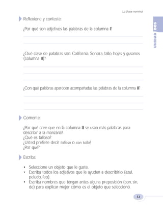 La frase nominal
51
Reflexione y conteste:
¿Por qué son adjetivos las palabras de la columna I?
¿Qué clase de palabras son: California, Sonora, tallo, hojas y gusanos
(columna II)?
¿Con qué palabras aparecen acompañadas las palabras de la columna II?
Comente:
¿Por qué cree que en la columna II se usan más palabras para
describir a la manzana?
¿Qué es talloso?
¿Usted prefiere decir talloso o con tallo?
¿Por qué?
Escriba:
• Seleccione un objeto que le guste.
• Escriba todos los adjetivos que le ayuden a describirlo (azul,
peludo, feo).
• Escriba nombres que tengan antes alguna preposición (con, sin,
de) para explicar mejor cómo es el objeto que seleccionó.
Fas Vamos escribir U2 5/25/04 6:54 PM Página 51
 