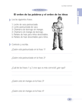 La frase nominal
53
El orden de las palabras y el orden de las ideas
Lea las siguientes frases.
1. Leche de vaca pasteurizada.
2. Leche pasteurizada de vaca.
3. Chamarra de borrego sin mangas.
4. Chamarra sin mangas de borrego.
5. Pañales de hule para niños desechables.
6. Pañales de hule desechables para niños.
Conteste y escriba.
¿Quién está pasteurizada en la frase 1?
¿Quién está pasteurizada en la frase 2?
¿Cuál de las frases 1 y 2 cree que es más correcta?, ¿por qué?
¿Quién está sin mangas en la frase 3?
¿Quién está sin mangas en la frase 4?
Fas Vamos escribir U2 5/25/04 6:54 PM Página 53
 