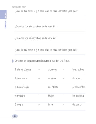 Para escribir mejor
54
¿Cuál de las frases 3 y 4 cree que es más correcta?, ¿por qué?
¿Quiénes son desechables en la frase 5?
¿Quiénes son desechables en la frase 6?
¿Cuál de las frases 5 y 6 cree que es más correcta?, ¿por qué?
Ordene las siguientes palabras para escribir una frase.
1. sin vergüenza – groseros – Muchachos
2. con barba – morena – Persona
3. Los aztecas – del Norte – procedentes
4. madura – Mujer – en bicicleta
5. negro – Jarro – de barro
Fas Vamos escribir U2 5/25/04 6:54 PM Página 54
 