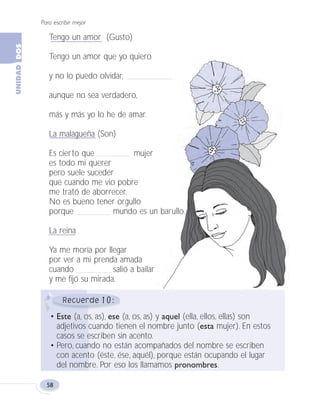 Para escribir mejor
58
10
• Este (a, os, as), ese (a, os, as) y aquel (ella, ellos, ellas) son
adjetivos cuando tienen el nombre junto (esta mujer). En estos
casos se escriben sin acento.
• Pero, cuando no están acompañados del nombre se escriben
con acento (éste, ése, aquél), porque están ocupando el lugar
del nombre. Por eso los llamamos pronombres.
Tengo un amor (Gusto)
Tengo un amor que yo quiero
y no lo puedo olvidar,
aunque no sea verdadero,
más y más yo lo he de amar.
La malagueña (Son)
Es cierto que mujer
es todo mi querer
pero suele suceder
que cuando me vio pobre
me trató de aborrecer.
No es bueno tener orgullo
porque mundo es un barullo.
La reina
Ya me moría por llegar
por ver a mi prenda amada
cuando salió a bailar
y me fijó su mirada.
Fas Vamos escribir U2 5/25/04 6:54 PM Página 58
 