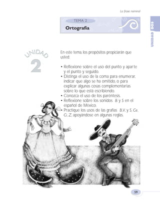 La frase nominal
59
En este tema, los propósitos propiciarán que
usted:
• Reflexione sobre el uso del punto y aparte
y el punto y seguido.
• Distinga el uso de la coma para enumerar,
indicar que algo se ha omitido, o para
explicar algunas cosas complementarias
sobre lo que está escribiendo.
• Conozca el uso de los paréntesis.
• Reflexione sobre los sonidos B y S en el
español de México.
• Practique los usos de las grafías B,V, y S, Ce,
Ci, Z, apoyándose en algunas reglas.
Ortografía
Fas Vamos escribir U2 5/25/04 6:54 PM Página 59
 