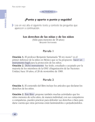 Para escribir mejor
60
¿Punto y aparte o punto y seguido?
Lea en voz alta el siguiente texto y conteste las preguntas que
aparecen a continuación.
Los derechos de las niñas y de los niños
(Sólo para menores de 18 años)
BENJAMÍN SANTAMARÍA
Párrafo 1
Oración 1. El profesor Benjamín Santamaría "El rey mono" es el
primer defensor de la niñez en México que se ha propuesto hacer un
instrumento legal para la protección de los niños.
Oración 2. Dicho instrumento fue leído, estudiado y aceptado por la
mayoría de los miembros de la ONU (Organización de las Naciones
Unidas) hace 10 años, el 20 de noviembre de 1989.
Párrafo 2
Oración 1. El contenido del libro incluye los artículos que declaran los
derechos de los niños.
Oración 2. Este libro propone también muchas actividades que los
niños menores de ocho años, de manera individual, con sus compañeros
o compañeras, pueden practicar para defender sus derechos o bien para
darse cuenta que otras personas están lastimándolos o perjudicándolos.
Fas Vamos escribir U2 5/25/04 6:54 PM Página 60
 