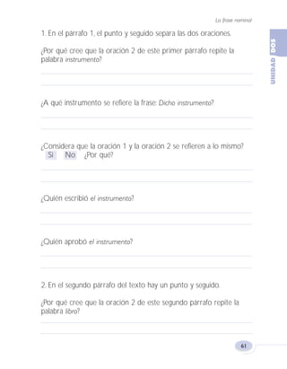 La frase nominal
61
1. En el párrafo 1, el punto y seguido separa las dos oraciones.
¿Por qué cree que la oración 2 de este primer párrafo repite la
palabra instrumento?
¿A qué instrumento se refiere la frase: Dicho instrumento?
¿Considera que la oración 1 y la oración 2 se refieren a lo mismo?
Sí No ¿Por qué?
¿Quién escribió el instrumento?
¿Quién aprobó el instrumento?
2. En el segundo párrafo del texto hay un punto y seguido.
¿Por qué cree que la oración 2 de este segundo párrafo repite la
palabra libro?
Fas Vamos escribir U2 5/25/04 6:54 PM Página 61
 