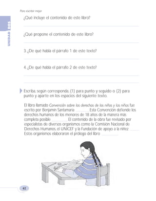Para escribir mejor
62
¿Qué incluye el contenido de este libro?
¿Qué propone el contenido de este libro?
3. ¿De qué habla el párrafo 1 de este texto?
4. ¿De qué habla el párrafo 2 de este texto?
Escriba, según corresponda, (1) para punto y seguido o (2) para
punto y aparte en los espacios del siguiente texto.
El libro llamado Convención sobre los derechos de los niños y las niñas fue
escrito por Benjamín Santamaría Esta Convención defiende los
derechos humanos de los menores de 18 años de la manera más
completa posible El contenido de la obra fue revisado por
especialistas de diversos organismos como la Comisión Nacional de
Derechos Humanos, el UNICEF y la Fundación de apoyo a la niñez
Estos organismos elaboraron el prólogo del libro
Fas Vamos escribir U2 5/25/04 6:54 PM Página 62
 