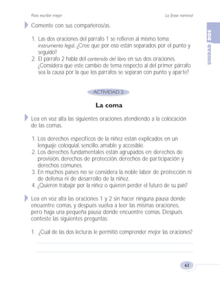 La frase nominal
63
Para escribir mejor
Comente con sus compañeros/as.
1. Las dos oraciones del párrafo 1 se refieren al mismo tema:
instrumento legal. ¿Cree que por eso están separados por el punto y
seguido?
2. El párrafo 2 habla del contenido del libro en sus dos oraciones.
¿Considera que este cambio de tema respecto al del primer párrafo
sea la causa por la que los párrafos se separan con punto y aparte?
La coma
Lea en voz alta las siguientes oraciones atendiendo a la colocación
de las comas.
1. Los derechos específicos de la niñez están explicados en un
lenguaje coloquial, sencillo, amable y accesible.
2. Los derechos fundamentales están agrupados en: derechos de
provisión, derechos de protección, derechos de participación y
derechos comunes.
3. En muchos países no se considera la noble labor de protección ni
de defensa ni de desarrollo de la niñez.
4. ¿Quieren trabajar por la niñez o quieren perder el futuro de su país?
Lea en voz alta las oraciones 1 y 2 sin hacer ninguna pausa donde
encuentre comas, y después vuelva a leer las mismas oraciones,
pero haga una pequeña pausa donde encuentre comas. Después
conteste las siguientes preguntas:
1. ¿Cuál de las dos lecturas le permitió comprender mejor las oraciones?
Fas Vamos escribir U2 5/25/04 6:54 PM Página 63
 