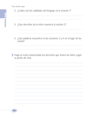 Para escribir mejor
64
2. ¿Cuáles son las cualidades del lenguaje en la oración 1?
3. ¿Qué derechos de la niñez enumera la oración 2?
4. ¿Qué palabras encuentra en las oraciones 3 y 4 en el lugar de las
comas?
Haga un texto enumerando los derechos que tienen los niños, según
su punto de vista.
Fas Vamos escribir U2 5/25/04 6:54 PM Página 64
 