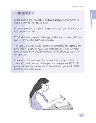 La frase nominal
65
11
La puntuación corresponde a pequeñas pausas que se hacen al
hablar y que dan sentido al texto.
El punto y seguido y el punto y aparte indican que cerramos una
idea para iniciar otra.
PERO el punto y seguido indica que la idea que termina y la idea
que empiezan están MUY relacionadas.
Y el punto y aparte señala que hemos terminado de expresar un
tema con un grupo de ideas para empezar otro tema con otra
serie de ideas. POR ESO, señalaremos este cambio de tema con
un "aparte".
La coma separa los elementos de una misma serie, es decir, los
enumera cuando no van unidos por una conjugación. POR ESO,
para enumerar usamos comas o conjunciones (y, ni, que) PERO
nunca las dos cosas juntas.
Fas Vamos escribir U2 5/26/04 1:37 PM Página 65
 