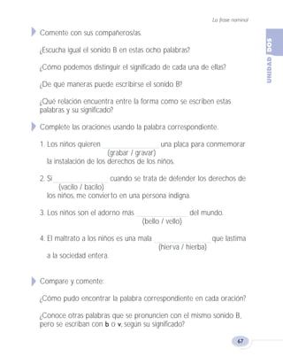 La frase nominal
67
Comente con sus compañeros/as.
¿Escucha igual el sonido B en estas ocho palabras?
¿Cómo podemos distinguir el significado de cada una de ellas?
¿De qué maneras puede escribirse el sonido B?
¿Qué relación encuentra entre la forma como se escriben estas
palabras y su significado?
Complete las oraciones usando la palabra correspondiente.
1. Los niños quieren una placa para conmemorar
(grabar / gravar)
la instalación de los derechos de los niños.
2. Si cuando se trata de defender los derechos de
(vacilo / bacilo)
los niños, me convierto en una persona indigna.
3. Los niños son el adorno más del mundo.
(bello / vello)
4. El maltrato a los niños es una mala que lastima
(hierva / hierba)
a la sociedad entera.
Compare y comente:
¿Cómo pudo encontrar la palabra correspondiente en cada oración?
¿Conoce otras palabras que se pronuncien con el mismo sonido B,
pero se escriban con b o v, según su significado?
Fas Vamos escribir U2 5/25/04 6:55 PM Página 67
 
