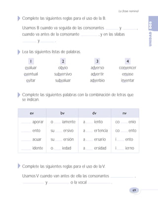 La frase nominal
69
Complete las siguientes reglas para el uso de la B.
Usamos B cuando va seguida de las consonantes y ,
cuando va antes de la consonante , y en las sílabas
y .
Lea las siguientes listas de palabras.
1 2 3 4
evaluar obvio adverso convencer
eventual subversivo advertir envase
evitar subvaluar adverbio inventar
Complete las siguientes palabras con la combinación de letras que
se indican.
ev bv dv nv
aporar o iamente a iento co enio
ento su ersivo a ertencia co ento
acuar su ersión a ersario i ento
idente o iedad a ersidad i ierno
Complete las siguientes reglas para el uso de la V.
Usamos V cuando van antes de ella las consonantes ,
y o la vocal .
Fas Vamos escribir U2 5/25/04 6:55 PM Página 69
 