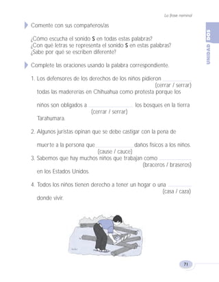 La frase nominal
71
Comente con sus compañeros/as
¿Cómo escucha el sonido S en todas estas palabras?
¿Con qué letras se representa el sonido S en estas palabras?
¿Sabe por qué se escriben diferente?
Complete las oraciones usando la palabra correspondiente.
1. Los defensores de los derechos de los niños pidieron
(cerrar / serrar)
todas las madererías en Chihuahua como protesta porque los
niños son obligados a los bosques en la tierra
(cerrar / serrar)
Tarahumara.
2. Algunos juristas opinan que se debe castigar con la pena de
muerte a la persona que daños físicos a los niños.
(cause / cauce)
3. Sabemos que hay muchos niños que trabajan como
(braceros / braseros)
en los Estados Unidos.
4. Todos los niños tienen derecho a tener un hogar o una
(casa / caza)
donde vivir.
Fas Vamos escribir U2 5/25/04 6:55 PM Página 71
 
