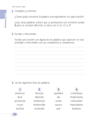 Para escribir mejor
72
Complete y comente.
¿Cómo pudo encontrar la palabra correspondiente en cada oración?
¿Qué otras palabras conoce que se pronuncien con el mismo sonido
S pero se escriban diferente, es decir, con S, Ce, Ci o Z?
Escriba e intercambie.
Escriba una oración con alguna de las palabras que aparecen en esta
actividad e intercambie con sus compañeros y compañeras.
Lea las siguientes listas de palabras.
1 2 3 4
amanecer florecita asamblea cristianismo
decir silloncito isla modernismo
pronunciar tamborcito escala comunismo
crecer hombrecillo oscuro imperialismo
acariciar cochecillo usar budismo
Fas Vamos escribir U2 5/25/04 6:55 PM Página 72
 