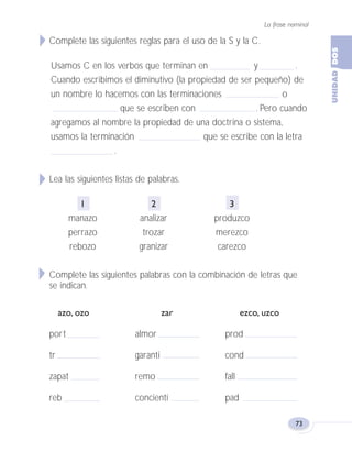 La frase nominal
73
Complete las siguientes reglas para el uso de la S y la C.
Usamos C en los verbos que terminan en y .
Cuando escribimos el diminutivo (la propiedad de ser pequeño) de
un nombre lo hacemos con las terminaciones o
que se escriben con . Pero cuando
agregamos al nombre la propiedad de una doctrina o sistema,
usamos la terminación que se escribe con la letra
.
Lea las siguientes listas de palabras.
1 2 3
manazo analizar produzco
perrazo trozar merezco
rebozo granizar carezco
Complete las siguientes palabras con la combinación de letras que
se indican.
azo, ozo zar ezco, uzco
port almor prod
tr garanti cond
zapat remo fall
reb concienti pad
Fas Vamos escribir U2 5/25/04 6:55 PM Página 73
 