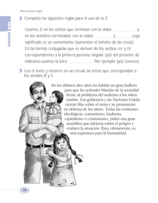 Complete las siguientes reglas para el uso de la Z.
Usamos Z en los verbos que terminan con la sílaba y
en los nombres terminados con la sílaba y cuyo
significado es un aumentativo (aumentan el tamaño de las cosas).
En las formas conjugadas que se derivan de los verbos cer y cir
correspondientes a la primera persona singular (yo) del presente de
indicativo usamos la letra . Por ejemplo: (yo) conozco.
Lea el texto y encierre en un círculo las letras que correspondan a
los sonidos B y S.
En los últimos diez años ha habido un gran bullicio
para que las actitudes blandas de la sociedad
frente al problema del maltrato a los niños
cambie. Los gobiernos y las Naciones Unidas
cierran filas sobre el tema y se pronuncian
en defensa de los niños. Todas las corrientes
ideológicas: comunismo, budismo,
capitalismo o cristianismo, piden una gran
asamblea que advierta sobre el peligro y
evalúen la situación. Esto, obviamente, es
una esperanza para la humanidad.
Para escribir mejor
74
Fas Vamos escribir U2 5/26/04 1:45 PM Página 74
 