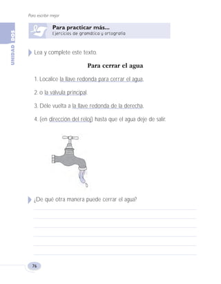Lea y complete este texto.
Para cerrar el agua
1. Localice la llave redonda para cerrar el agua,
2. o la válvula principal.
3. Déle vuelta a la llave redonda de la derecha,
4. (en dirección del reloj) hasta que el agua deje de salir.
¿De qué otra manera puede cerrar el agua?
Para escribir mejor
76
Fas Vamos escribir U2 5/25/04 6:55 PM Página 76
 
