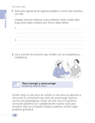 Para escribir mejor
78
Seleccione algunas de las siguientes palabras y forme dos oraciones
con ellas.
embudo, invierno, embarcar, enviar, ambiente, invitar, rumbo, abrir,
bruja, busto, bulto, conducir, lucir, ofrecer, balza, danzar.
1.
2.
Lea y comente las oraciones que escribió, con sus compañeros y
compañeras.
Escribir mejor es una tarea de revisión, es una tarea de paciencia y
corrección. Es conveniente que antes de autocorregir nuestros
escritos nos propongamos revisar una sola cosa. En la primera
corrección podemos leer cuidadosamente nuestro texto para
encontrar faltas de ortografía. Después podemos verificar algún
problema gramatical.
Fas Vamos escribir U2 5/25/04 6:55 PM Página 78
 
