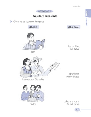 La oración
83
Sujeto y predicado
Observe las siguentes imágenes.
¿Quién? ¿Qué hace?
lee un libro
del INEA.
Juan
obtuvieron
su certificado
Los esposos González
celebraremos el
Todos fin del curso.
Fas Vamos escribir U3 5/25/04 6:56 PM Página 83
 