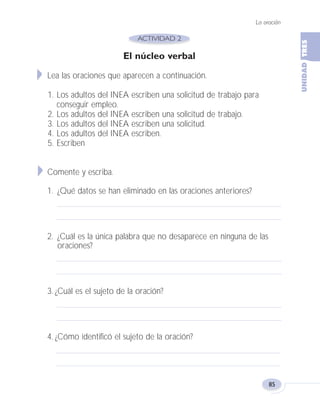 El núcleo verbal
Lea las oraciones que aparecen a continuación.
1. Los adultos del INEA escriben una solicitud de trabajo para
conseguir empleo.
2. Los adultos del INEA escriben una solicitud de trabajo.
3. Los adultos del INEA escriben una solicitud.
4. Los adultos del INEA escriben.
5. Escriben
Comente y escriba.
1. ¿Qué datos se han eliminado en las oraciones anteriores?
2. ¿Cuál es la única palabra que no desaparece en ninguna de las
oraciones?
3. ¿Cuál es el sujeto de la oración?
4. ¿Cómo identificó el sujeto de la oración?
La oración
85
Fas Vamos escribir U3 5/25/04 6:56 PM Página 85
 
