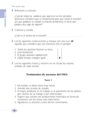 Reflexione y comente:
¿Cuál de todas las palabras que aparecen en los ejemplos
anteriores considera que es fundamental para que exista la oración?
¿En qué palabras se cumple la relación predicativa, es decir, qué
palabra dice algo de alguien?
Conteste y escriba.
¿Cuál es el núcleo de la oración?
Lea las siguientes construcciones y marque con una cruz (✘)
aquellas que considera que son oraciones.Vea el ejemplo.
1. Todos los alumnos hicieron su tarea. ( )
2. ¡Qué bendición! ( )
3. El grupo avanzará rápidamente. ( )
4. ¡Ojalá siempre trabajen igual! ( ✘ )
Lea los siguientes textos y encierre en un círculo los núcleos
verbales de cada oración.
Testimonios de asesores del INEA
Texto 1
1. Mi nombre es María Elena Trejo Nieto.
2. Atiendo dos círculos de estudio.
3. El mayor problema en mi trabajo es el ausentismo de los adultos
por razones de su trabajo o por enfermedad.
4. Sugiero que ustedes nos proporcionen materiales en forma de
resúmenes con los temas más importantes.
5. Agradezco su atención a estos breves comentarios.
Para escribir mejor
86
Fas Vamos escribir U3 5/25/04 6:56 PM Página 86
 