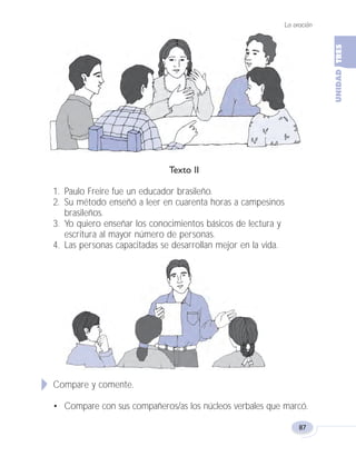 Texto II
1. Paulo Freire fue un educador brasileño.
2. Su método enseñó a leer en cuarenta horas a campesinos
brasileños.
3. Yo quiero enseñar los conocimientos básicos de lectura y
escritura al mayor número de personas.
4. Las personas capacitadas se desarrollan mejor en la vida.
Compare y comente.
• Compare con sus compañeros/as los núcleos verbales que marcó.
La oración
87
Fas Vamos escribir U3 5/25/04 6:56 PM Página 87
 