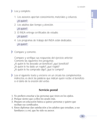Lea y complete.
1. Los asesores aportan conocimiento, materiales y esfuerzo.
¿A quién?
2. Los adultos dan tiempo y atención.
¿A quién?
3. El INEA entrega certificados de estudio.
¿A quien?
4. Los programas de trabajo del INEA están dedicados.
¿A quién?
Compare y comente.
Compare y verifique sus respuestas del ejercicio anterior.
Comente las siguientes tres preguntas:
¿A quién le ha deseado un beneficio?, ¿qué benefició?
¿A quién le ha dado un regalo?, ¿qué regaló?
¿A quién le ha comprado algo?, ¿qué le compró?
Lea el siguiente texto y encierre en un círculo los complementos
indirectos, es decir, las palabras que indican quién recibe el beneficio
o el daño de la oración del verbo.
Servicio postal
1. Yo prefiero enseñar a las personas que viven en los ejidos.
2. Porque siento que a ellos los ayudo más.
3. Preparo en educación básica a quince personas y quiero que
reciban sus certificados.
4. Estos diplomas dan satisfacción a los adultos que estudian, a sus
familiares y a mí, que he sido su asesor.
La oración
93
Fas Vamos escribir U3 5/25/04 6:56 PM Página 93
 