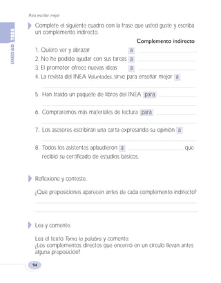 Complete el siguiente cuadro con la frase que usted guste y escriba
un complemento indirecto.
Complemento indirecto
1. Quiero ver y abrazar a
2. No he podido ayudar con sus tareas a
3. El promotor ofrece nuevas ideas a
4. La revista del INEA Voluntades, sirve para enseñar mejor a
5. Han traído un paquete de libros del INEA para
6. Compraremos más materiales de lectura para
7. Los asesores escribirán una carta expresando su opinión a
8. Todos los asistentes aplaudieron a que
recibió su certificado de estudios básicos.
Reflexione y conteste.
¿Qué preposiciones aparecen antes de cada complemento indirecto?
Lea y comente.
Lea el texto Toma la palabra y comente:
¿Los complementos directos que encerró en un círculo llevan antes
alguna preposición?
Para escribir mejor
94
Fas Vamos escribir U3 5/25/04 6:56 PM Página 94
 