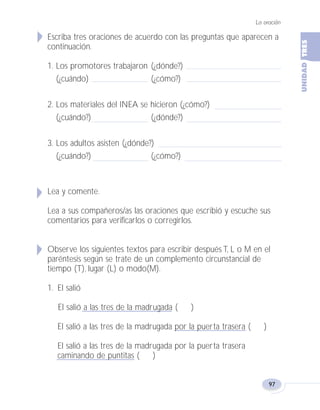 Escriba tres oraciones de acuerdo con las preguntas que aparecen a
continuación.
1. Los promotores trabajaron (¿dónde?)
(¿cuándo) (¿cómo?)
2. Los materiales del INEA se hicieron (¿cómo?)
(¿cuándo?) (¿dónde?)
3. Los adultos asisten (¿dónde?)
(¿cuándo?) (¿cómo?)
Lea y comente.
Lea a sus compañeros/as las oraciones que escribió y escuche sus
comentarios para verificarlos o corregirlos.
Observe los siguientes textos para escribir después T, L o M en el
paréntesis según se trate de un complemento circunstancial de
tiempo (T), lugar (L) o modo(M).
1. El salió
El salió a las tres de la madrugada ( )
El salió a las tres de la madrugada por la puerta trasera ( )
El salió a las tres de la madrugada por la puerta trasera
caminando de puntitas ( )
La oración
97
Fas Vamos escribir U3 5/25/04 6:56 PM Página 97
 