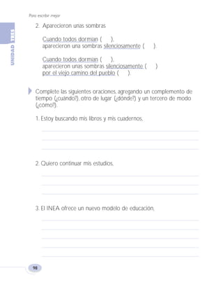 2. Aparecieron unas sombras
Cuando todos dormían ( ),
aparecieron una sombras silenciosamente ( ).
Cuando todos dormían ( ),
aparecieron unas sombras silenciosamente ( )
por el viejo camino del pueblo ( ).
Complete las siguientes oraciones, agregando un complemento de
tiempo (¿cuándo?), otro de lugar (¿dónde?) y un tercero de modo
(¿cómo?).
1. Estoy buscando mis libros y mis cuadernos,
2. Quiero continuar mis estudios,
3. El INEA ofrece un nuevo modelo de educación,
Para escribir mejor
98
Fas Vamos escribir U3 5/25/04 6:56 PM Página 98
 