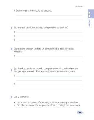 La oración
99
4. Debo llegar a mi círculo de estudio,
Escriba tres oraciones usando complementos directos.
1
2
3
Escriba una oración usando un complemento directo y otro
indirecto.
1
Escriba dos oraciones usando complementos circunstanciales de
tiempo, lugar o modo. Puede usar todos o solamente algunos.
1
2
Lea y comente.
• Lea a sus compañeros/as o amigos las oraciones que escribió.
• Escuche sus comentarios para verificar o corregir sus oraciones.
Fas Vamos escribir U3 5/25/04 6:56 PM Página 99
 