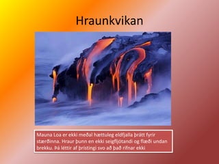 Hraunkvikan




Mauna Loa er ekki meðal hættuleg eldfjalla þrátt fyrir
stærðinna. Hraur þunn en ekki seigfljótandi og flæði undan
brekku. Þá léttir af þrístingi svo að það rifnar ekki
 