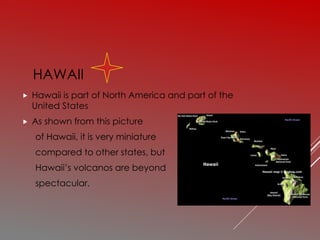 HAWAII
 Hawaii is part of North America and part of the
United States
 As shown from this picture
of Hawaii, it is very miniature
compared to other states, but
Hawaii’s volcanos are beyond
spectacular.
 