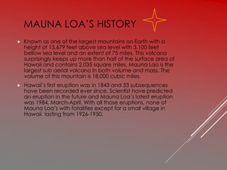 MAUNA LOA’S HISTORY
 Known as one of the largest mountains on Earth with a
height of 13,679 feet above sea level with 3,100 feet
bellow sea level and an extent of 75 miles. This volcano
surprisingly keeps up more than half of the surface area of
Hawaii and contains 2,035 square miles. Mauna Lao is the
largest sub aerial volcano in both volume and mass. The
volume of this mountain is 18,000 cubic miles.
 Hawaii’s first eruption was in 1843 and 33 subsequences
have been recorded ever since. Scientist have predicted
an eruption in the future and Mauna Loa’s latest eruption
was 1984, March-April. With all those eruptions, none of
Mauna Loa’s with fatalities except for a small village in
Hawaii lasting from 1926-1950.
 