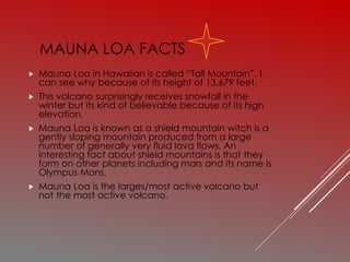 MAUNA LOA FACTS
 Mauna Loa in Hawaiian is called “Tall Mountain”. I
can see why because of its height of 13,679 feet.
 This volcano surprisingly receives snowfall in the
winter but its kind of believable because of its high
elevation.
 Mauna Loa is known as a shield mountain witch is a
gently sloping mountain produced from a large
number of generally very fluid lava flows. An
interesting fact about shield mountains is that they
form on other planets including mars and its name is
Olympus Mons.
 Mauna Loa is the larges/most active volcano but
not the most active volcano.
 