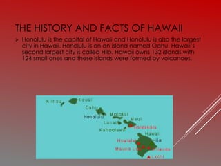 THE HISTORY AND FACTS OF HAWAII
 Honolulu is the capital of Hawaii and Honolulu is also the largest
city in Hawaii. Honolulu is on an island named Oahu. Hawaii’s
second largest city is called Hilo. Hawaii owns 132 islands with
124 small ones and these islands were formed by volcanoes.
 