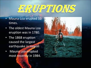 • Mauna Loa erupted 33
times.
• The oldest Mauna Loa
eruption was in 1780.
• The 1868 eruption
caused the largest
earthquake in Hawaii
• Mauna Loa erupted
most recently in 1984.
 