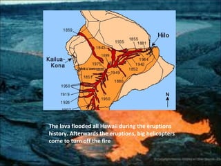 The lava flooded all Hawaii during the eruptions
history. Afterwards the eruptions, big helicopters
come to turn off the fire
 