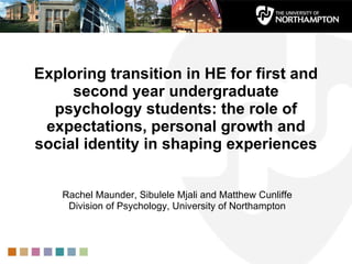 Exploring transition in HE for first and second year undergraduate psychology students: the role of expectations, personal growth and social identity in shaping experiences Rachel Maunder, Sibulele Mjali and Matthew Cunliffe Division of Psychology, University of Northampton 