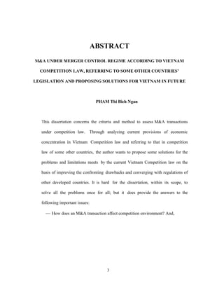 3
ABSTRACT
M&A UNDER MERGER CONTROL REGIME ACCORDING TO VIETNAM
COMPETITION LAW, REFERRING TO SOME OTHER COUNTRIES’
LEGISLATION AND PROPOSING SOLUTIONS FOR VIETNAM IN FUTURE
PHAM Thi Bich Ngan
This dissertation concerns the criteria and method to assess M&A transactions
under competition law. Through analyzing current provisions of economic
concentration in Vietnam Competition law and referring to that in competition
law of some other countries, the author wants to propose some solutions for the
problems and limitations meets by the current Vietnam Competition law on the
basis of improving the confronting drawbacks and converging with regulations of
other developed countries. It is hard for the dissertation, within its scope, to
solve all the problems once for all; but it does provide the answers to the
following important issues:
 How does an M&A transaction affect competition environment? And,
 