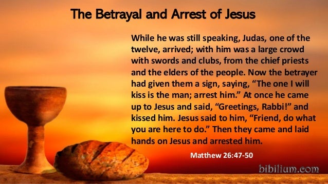 The Betrayal and Arrest of Jesus
While he was still speaking, Judas, one of the
twelve, arrived; with him was a large crowd
with swords and clubs, from the chief priests
and the elders of the people. Now the betrayer
had given them a sign, saying, “The one I will
kiss is the man; arrest him.” At once he came
up to Jesus and said, “Greetings, Rabbi!” and
kissed him. Jesus said to him, “Friend, do what
you are here to do.” Then they came and laid
hands on Jesus and arrested him.
Matthew 26:47-50
 