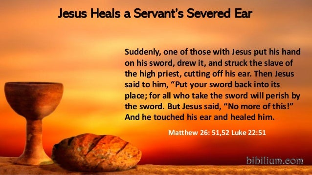 Jesus Heals a Servant’s Severed Ear
Suddenly, one of those with Jesus put his hand
on his sword, drew it, and struck the slave of
the high priest, cutting off his ear. Then Jesus
said to him, “Put your sword back into its
place; for all who take the sword will perish by
the sword. But Jesus said, “No more of this!”
And he touched his ear and healed him.
Matthew 26: 51,52 Luke 22:51
 