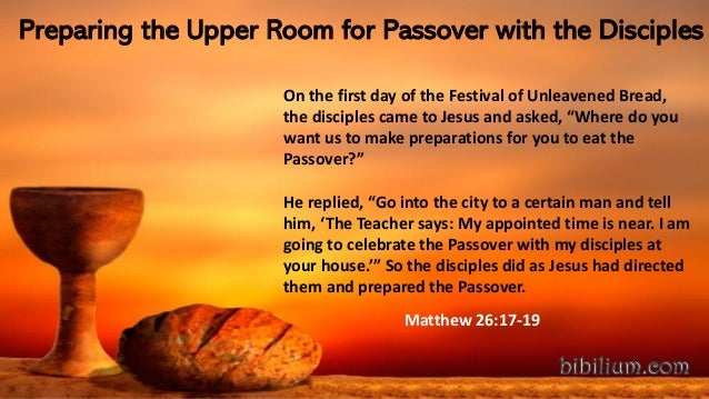 Preparing the Upper Room for Passover with the Disciples
On the first day of the Festival of Unleavened Bread,
the disciples came to Jesus and asked, “Where do you
want us to make preparations for you to eat the
Passover?”
He replied, “Go into the city to a certain man and tell
him, ‘The Teacher says: My appointed time is near. I am
going to celebrate the Passover with my disciples at
your house.’” So the disciples did as Jesus had directed
them and prepared the Passover.
Matthew 26:17-19
 